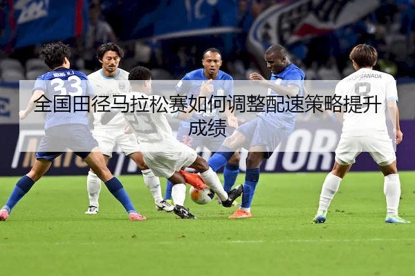 全国田径马拉松赛如何调整配速策略提升成绩（Xinbao）